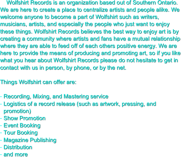     Wolfshirt Records is an organization based out of Southern Ontario. We are here to create a place to centralize artists and people alike. We welcome anyone to become a part of Wolfshirt such as writers, musicians, artists, and especially the people who just want to enjoy these things. Wolfshirt Records believes the best way to enjoy art is by creating a community where artists and fans have a mutual relationship where they are able to feed off of each others positive energy. We are here to provide the means of producing and promoting art, so if you like what you hear about Wolfshirt Records please do not hesitate to get in contact with us in person, by phone, or by the net.

Things Wolfshirt can offer are:

Recording, Mixing, and Mastering service
Logistics of a record release (such as artwork, pressing, and promotion)
Show Promotion
Event Booking
Tour Booking
Magazine Publishing
Distribution
and more