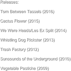 Releases: 

Torn Between Tassels (2016)

Cactus Flower (2015)

We Were Heads/Les Ex Split (2014)

Whistling Dog Rickster (2013)

Trash Factory (2012)

Sunsounds of the Underground (2010)

Vegetable Pastiche (2009)