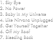 Sky Eye
No Power
Baby In My Universe 
Like Nirvana Unplugged
Get Yourself Together
Off My Roof
Bleeding Back