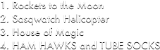Rockets to the Moon
Sasqwatch Helicopter
House of Magic
HAM HAWKS and TUBE SOCKS